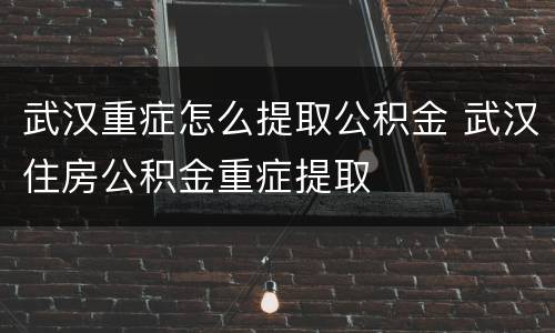武汉重症怎么提取公积金 武汉住房公积金重症提取