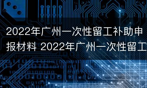 2022年广州一次性留工补助申报材料 2022年广州一次性留工补助申报材料有哪些