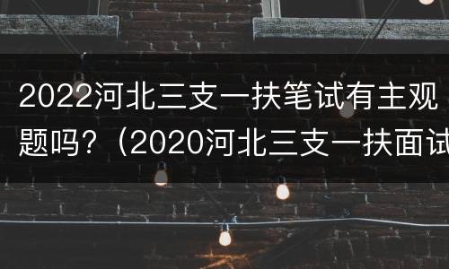 2022河北三支一扶笔试有主观题吗?（2020河北三支一扶面试真题及答案）