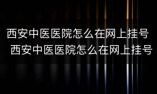 西安中医医院怎么在网上挂号 西安中医医院怎么在网上挂号就诊
