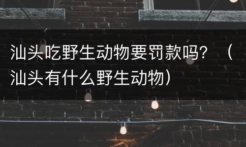 汕头吃野生动物要罚款吗？（汕头有什么野生动物）
