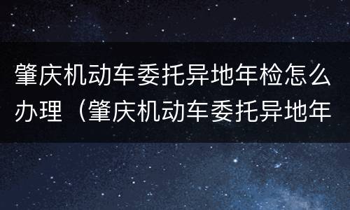 肇庆机动车委托异地年检怎么办理（肇庆机动车委托异地年检怎么办理的）