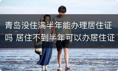 青岛没住满半年能办理居住证吗 居住不到半年可以办居住证吗
