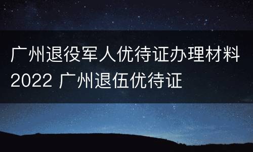 广州退役军人优待证办理材料2022 广州退伍优待证