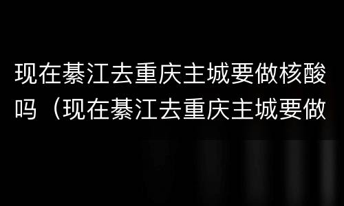现在綦江去重庆主城要做核酸吗（现在綦江去重庆主城要做核酸吗要隔离吗）