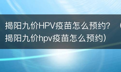 揭阳九价HPV疫苗怎么预约？（揭阳九价hpv疫苗怎么预约）