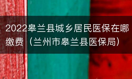 2022皋兰县城乡居民医保在哪缴费（兰州市皋兰县医保局）