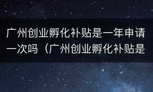 广州创业孵化补贴是一年申请一次吗（广州创业孵化补贴是一年申请一次吗多少钱）