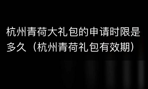 杭州青荷大礼包的申请时限是多久（杭州青荷礼包有效期）