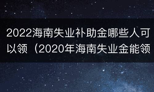 2022海南失业补助金哪些人可以领（2020年海南失业金能领多少钱）