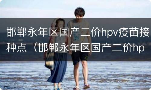 邯郸永年区国产二价hpv疫苗接种点（邯郸永年区国产二价hpv疫苗接种点地址）