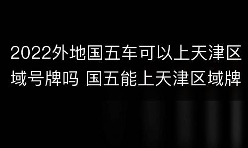 2022外地国五车可以上天津区域号牌吗 国五能上天津区域牌吗