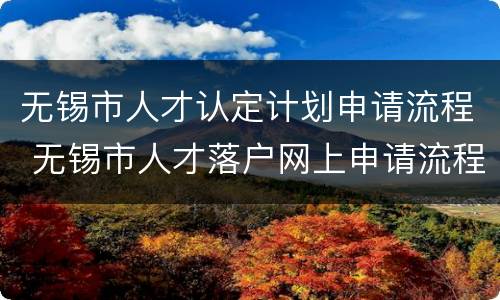 无锡市人才认定计划申请流程 无锡市人才落户网上申请流程