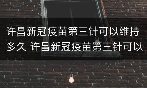 许昌新冠疫苗第三针可以维持多久 许昌新冠疫苗第三针可以维持多久呢