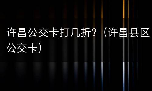 许昌公交卡打几折?（许昌县区公交卡）