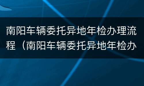 南阳车辆委托异地年检办理流程（南阳车辆委托异地年检办理流程图）