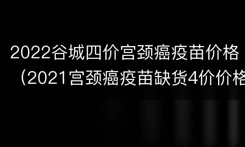 2022谷城四价宫颈癌疫苗价格（2021宫颈癌疫苗缺货4价价格）