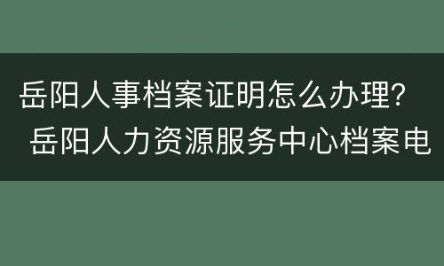 岳阳人事档案证明怎么办理？ 岳阳人力资源服务中心档案电话号码