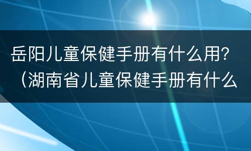 岳阳儿童保健手册有什么用？（湖南省儿童保健手册有什么用）