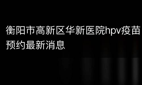 衡阳市高新区华新医院hpv疫苗预约最新消息