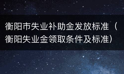 衡阳市失业补助金发放标准（衡阳失业金领取条件及标准）