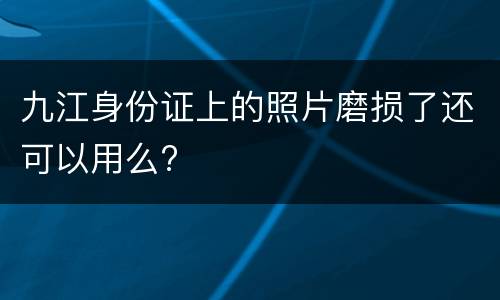 九江身份证上的照片磨损了还可以用么?