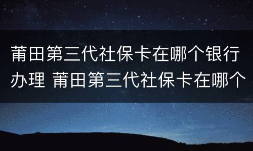 莆田第三代社保卡在哪个银行办理 莆田第三代社保卡在哪个银行办理业务