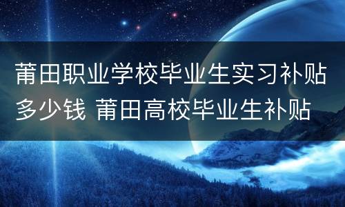 莆田职业学校毕业生实习补贴多少钱 莆田高校毕业生补贴