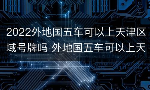 2022外地国五车可以上天津区域号牌吗 外地国五车可以上天津区域牌照吗