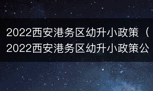 2022西安港务区幼升小政策（2022西安港务区幼升小政策公告）