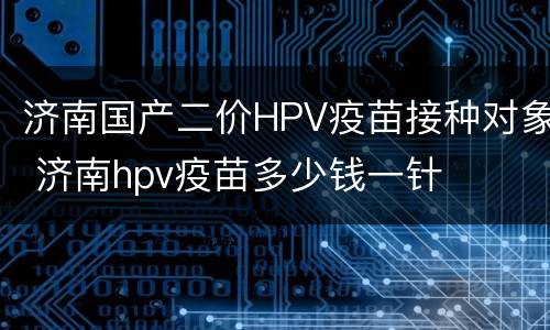 济南国产二价HPV疫苗接种对象 济南hpv疫苗多少钱一针