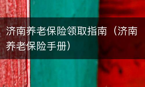 济南养老保险领取指南（济南养老保险手册）