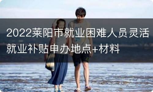 2022莱阳市就业困难人员灵活就业补贴申办地点+材料