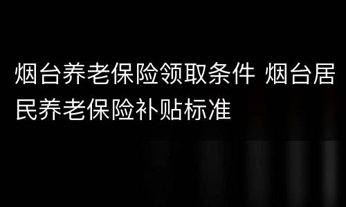 烟台养老保险领取条件 烟台居民养老保险补贴标准