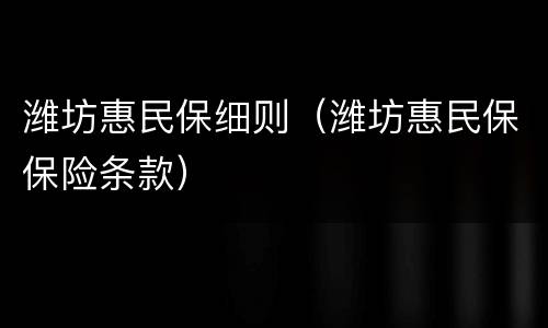 潍坊惠民保细则（潍坊惠民保保险条款）