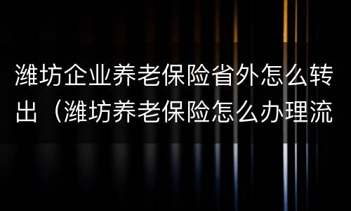 潍坊企业养老保险省外怎么转出（潍坊养老保险怎么办理流程）