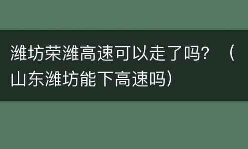潍坊荣潍高速可以走了吗？（山东潍坊能下高速吗）