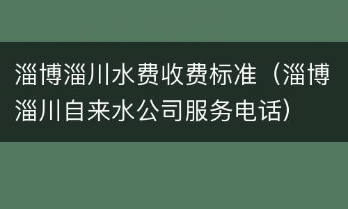 淄博淄川水费收费标准（淄博淄川自来水公司服务电话）
