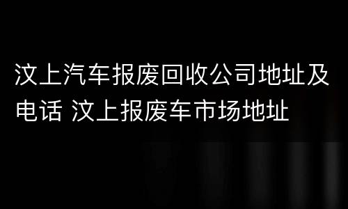 汶上汽车报废回收公司地址及电话 汶上报废车市场地址
