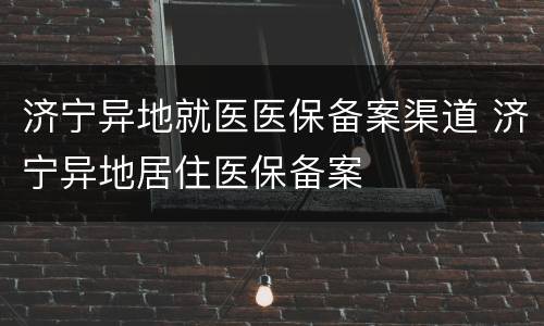济宁异地就医医保备案渠道 济宁异地居住医保备案