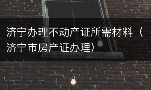济宁办理不动产证所需材料（济宁市房产证办理）
