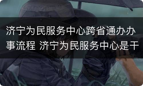 济宁为民服务中心跨省通办办事流程 济宁为民服务中心是干嘛的