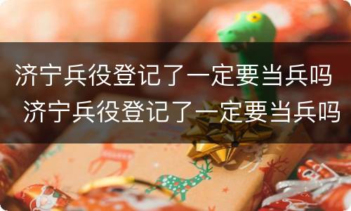 济宁兵役登记了一定要当兵吗 济宁兵役登记了一定要当兵吗知乎