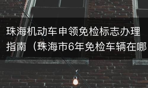 珠海机动车申领免检标志办理指南（珠海市6年免检车辆在哪里办理）