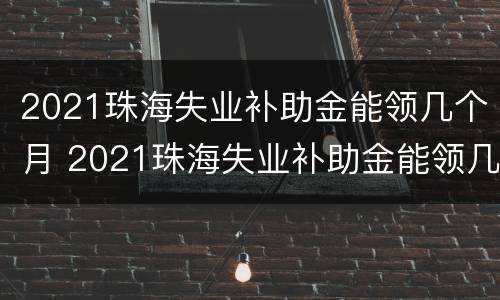 2021珠海失业补助金能领几个月 2021珠海失业补助金能领几个月呢
