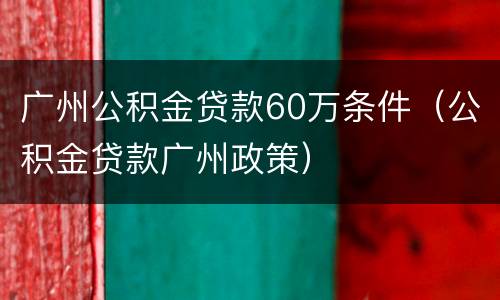 广州公积金贷款60万条件（公积金贷款广州政策）