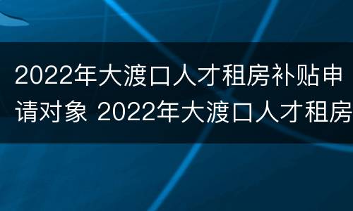 2022年大渡口人才租房补贴申请对象 2022年大渡口人才租房补贴申请对象是什么