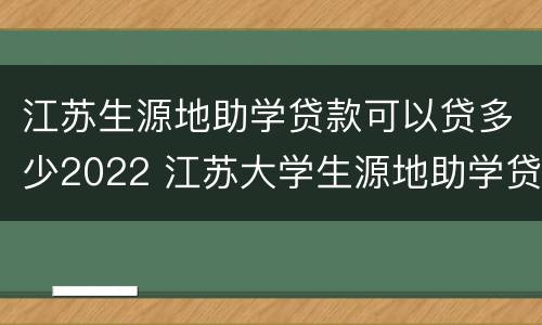江苏生源地助学贷款可以贷多少2022 江苏大学生源地助学贷款
