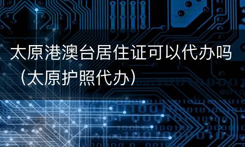 太原港澳台居住证可以代办吗（太原护照代办）