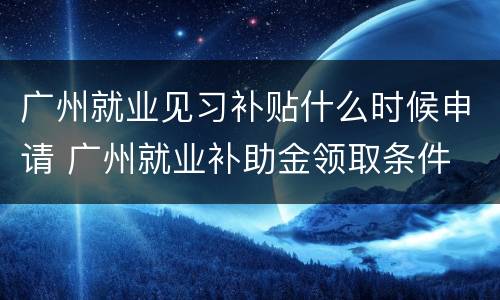 广州就业见习补贴什么时候申请 广州就业补助金领取条件